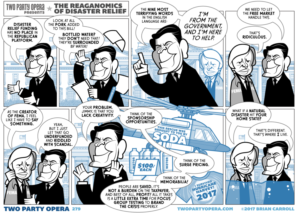 Title: Two Party Opera presents: The Reaganomics of Disaster Relief

Panel 1:
Ronald Reagan is in front of the White House.
Reagan: "Disaster relief funding has no place in the Republican platform."

Panel 2:
Reagan: "Look at all the pork added to this bill! Bottled water? They don't need that! They're surrounded by water!"

Panel 3:
Reagan: "The nine most terrifying words in the English language are: I'm from the government, and I'm here to help."

Panel 4:
Jimmy Carter approaches in a FEMA jacket.
Reagan: "We need to let the Free Market handle this."
Carter: "That's ridiculous."

Panel 5:
Carter: "As the creator of FEMA, I feel like I have to say something."
Reagan: "Yeah, but I just let that go underfunded and riddled with scandal."

Panel 6:
Reagan: "Your problem, Jimmy, is that you lack creativity. Think of the sponsorship opportunities. Think of the surge pricing. Think of the memorabilia! People are saved, it's not a burden on the taxpayer, and best of all, profit! All it takes is a little extra time for focus group testing to brand the crisis properly."
In the background is a FEMA helicopter with a sign that reads "this rescue was brought to you by SODA," bottles of water marked $100/each, and a t-shirt that reads "I survived Hurricane Harvey 2017"

Panel 7:
Jimmy Carter and Ronald Reagan are now up to their necks in flood water.
Carter: "What if a natural disaster hit your home state?"
Reagan: "That's different. That's where I live."