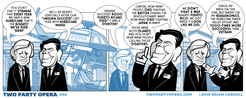 Panel 1:
Jimmy Carter and Ronald Reagan are in front of the White House. A FEMA helicopter hovers in the background.
Carter: "You don't find it strange that every year we have a new hurricane that's the biggest we've ever seen?"
Reagan: "We'll be ready! Especially after our 'unsung success' last year with Hurricane Maria."
Panel 2:
Carter: "Unsung success? 3000 Puerto Ricans died! It was a disaster!"
Reagan: "Carter, how many people died fighting the British during the revolutionary war? How many died fighting Japan in WWII? those were both islands and you don't hear many people calling those disasters."
Panel 3:
Carter: "We didn't fight a war against Puerto Rico, we just made it look like we did."
Reagan: "Check my math on this, but based on my Reaganomics, the Hurricane Maria relief effort was 1000-times more successful than Vietnam."