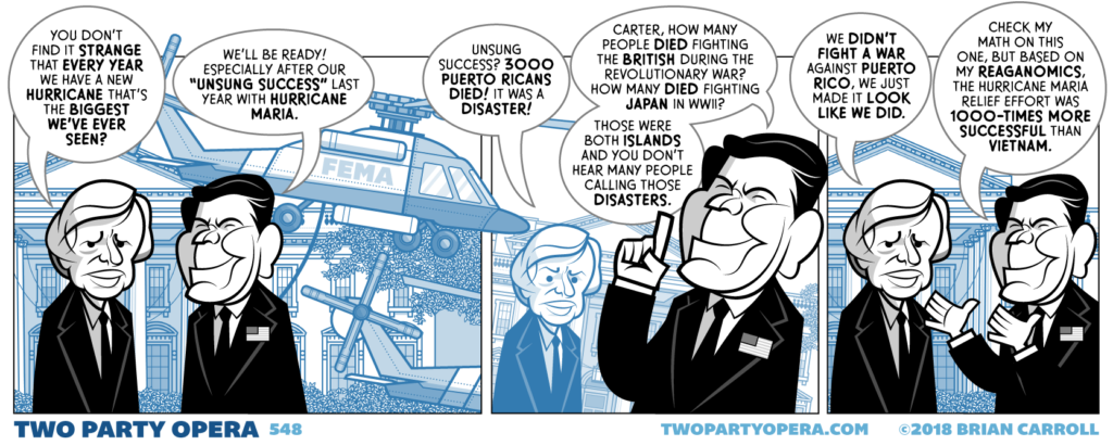 Panel 1:
Jimmy Carter and Ronald Reagan are in front of the White House. A FEMA helicopter hovers in the background.
Carter: "You don't find it strange that every year we have a new hurricane that's the biggest we've ever seen?"
Reagan: "We'll be ready! Especially after our 'unsung success' last year with Hurricane Maria."

Panel 2:
Carter: "Unsung success? 3000 Puerto Ricans died! It was a disaster!"
Reagan: "Carter, how many people died fighting the British during the revolutionary war? How many died fighting Japan in WWII? those were both islands and you don't hear many people calling those disasters."

Panel 3:
Carter: "We didn't fight a war against Puerto Rico, we just made it look like we did."
Reagan: "Check my math on this, but based on my Reaganomics, the Hurricane Maria relief effort was 1000-times more successful than Vietnam."