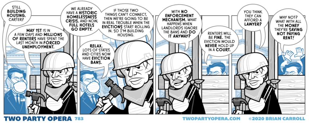 Panel 1:
Jimmy Carter is building houses on the White House lawn when a masked Ronald Reagan approaches, keeping a safe distance.
Reagan: "Still building houses, Carter?"
Carter: "May 1st is in a few days and millions of renters have spent the last month in forced unemployment."

Panel 2:
Carter: "We already have a historic homelessness crisis, and now, full hotels go empty. If those two things can't connect, then we're going to be in real trouble when the evictions start rolling in. So I'm building housing."
Reagan: "Relax. Lots of states and cities now have eviction bans."

Panel 3:
Carter: "With no enforcement mechanism. What happens when landlords ignore the bans and do it anyway?"
Reagan: "Renters will be fine. The eviction would never hold up in a court."

Panel 4:
Carter: "You think they can afford a lawyer?"
Reagan: "Why not? What with all the money they're saving not paying rent!"